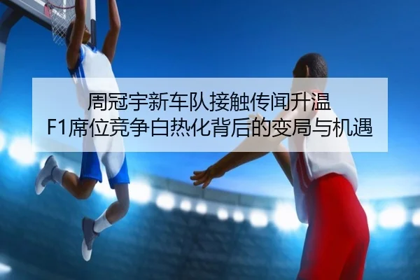 周冠宇新车队接触传闻升温 F1席位竞争白热化背后的变局与机遇