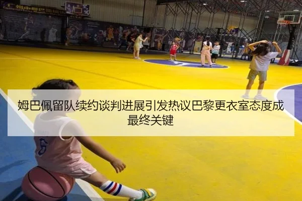 姆巴佩留队续约谈判进展引发热议巴黎更衣室态度成最终关键
