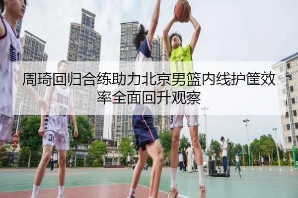 周琦回归合练助力北京男篮内线护筐效率全面回升观察
